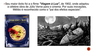 Seu maior êxito foi a o flime "Viagem à Lua", de 1902, onde adaptou
a célebre obra de Júlio Verne para o cinema. Por suas inovações,
Méliès é reconhecido como o "pai dos efeitos especiais".
 