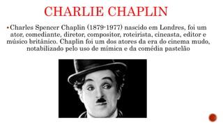 CHARLIE CHAPLIN
Charles Spencer Chaplin (1879-1977) nascido em Londres, foi um
ator, comediante, diretor, compositor, roteirista, cineasta, editor e
músico britânico. Chaplin foi um dos atores da era do cinema mudo,
notabilizado pelo uso de mímica e da comédia pastelão
 