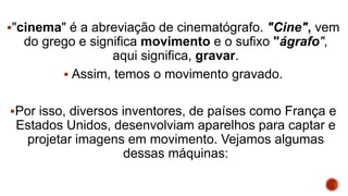 "cinema" é a abreviação de cinematógrafo. "Cine", vem
do grego e significa movimento e o sufixo "ágrafo",
aqui significa, gravar.
 Assim, temos o movimento gravado.
Por isso, diversos inventores, de países como França e
Estados Unidos, desenvolviam aparelhos para captar e
projetar imagens em movimento. Vejamos algumas
dessas máquinas:
 