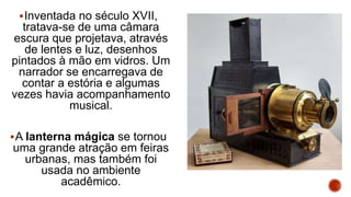 Inventada no século XVII,
tratava-se de uma câmara
escura que projetava, através
de lentes e luz, desenhos
pintados à mão em vidros. Um
narrador se encarregava de
contar a estória e algumas
vezes havia acompanhamento
musical.
A lanterna mágica se tornou
uma grande atração em feiras
urbanas, mas também foi
usada no ambiente
acadêmico.
 