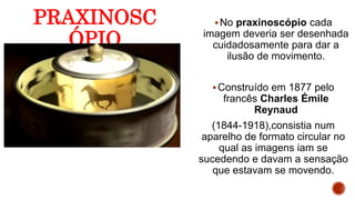 PRAXINOSC
ÓPIO
No praxinoscópio cada
imagem deveria ser desenhada
cuidadosamente para dar a
ilusão de movimento.
Construído em 1877 pelo
francês Charles Émile
Reynaud
(1844-1918),consistia num
aparelho de formato circular no
qual as imagens iam se
sucedendo e davam a sensação
que estavam se movendo.
 