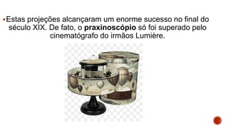 Estas projeções alcançaram um enorme sucesso no final do
século XIX. De fato, o praxinoscópio só foi superado pelo
cinematógrafo do irmãos Lumière.
 