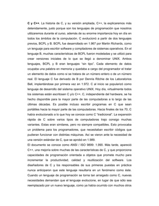 C y C++. La historia de C, y su versión ampliada, C++, la explicaremos más
detenidamente, justo porque son los lenguajes de programación que nosotros
utilizaremos durante el curso, además de su enorme importancia hoy en día en
todos los ámbitos de la computación. C evolucionó a partir de dos lenguajes
previos, BCPL y B. BCPL fue desarrollado en 1.967 por Martin Richards, como
un lenguaje para escribir software y compiladores de sistemas operativos. En el
lenguaje B, muchas características de BCPL fueron modeladas y se utilizó para
crear versiones iniciales de lo que se llegó a denominar UNIX. Ambos
lenguajes, BCPL y B eran lenguajes “sin tipo”. Cada elemento de datos
ocupaba una palabra en memoria y quedaba a cargo del programador el tratar
un elemento de datos como si se tratara de un número entero o de un número
real. El lenguaje C fue derivado de B por Dennis Ritchie de los Laboratorios
Bell, implantándose por primera vez en 1.972. C al inicio se popularizó como
lenguaje de desarrollo del sistema operativo UNIX. Hoy día, virtualmente todos
los sistemas están escritosen C y/o C++. C, independiente del hardware, se ha
hecho disponible para la mayor parte de las computadoras a lo largo de las
últimas décadas. Es posible incluso escribir programas en C que sean
portátiles hacia la mayor parte de las computadoras. Hacia finales de los 70, C
había evolucionado a lo que hoy se conoce como C “tradicional”. La expansión
rápida de C sobre varios tipos de computadoras trajo consigo muchas
variantes. Estas eran similares, pero no siempre compatibles. Esto provocaba
un problema para los programadores, que necesitaban escribir códigos que
pudieran funcionar con distintas máquinas. Así se vieron ante la necesidad de
una versión estándar de C, que se aprobó en 1.989.
El documento se conoce como ANSI / ISO 9899: 1.990. Más tarde, apareció
C++, una mejoría sobre muchas de las características de C, y que proporciona
capacidades de programación orientada a objetos que promete mucho para
incrementar la productividad, calidad y reutilización del software. Los
diseñadores de C y los responsables de sus primeras puestas en práctica
nunca anticiparon que este lenguaje resultaría en un fenómeno como éste.
Cuando un lenguaje de programación se torna tan arraigado como C, nuevas
necesidades demandan que el lenguaje evolucione, en lugar de que sólo sea
reemplazado por un nuevo lenguaje, como ya había ocurrido con muchos otros

 