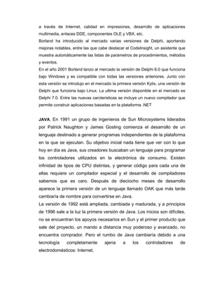 a través de Internet, calidad en impresiones, desarrollo de aplicaciones
multimedia, enlaces DDE, componentes OLE y VBX, etc.
Borland ha introducido al mercado varias versiones de Delphi, aportando
mejoras notables, entre las que cabe destacar el CodeInsight, un asistente que
muestra automáticamente las listas de parámetros de procedimientos, métodos
y eventos.
En el año 2001 Borland lanzo al mercado la versión de Delphi 6.0 que funciona
bajo Windows y es compatible con todas las versiones anteriores. Junto con
esta versión se introdujo en el mercado la primera versión Kylix, una versión de
Delphi que funciona bajo Linux. La ultima versión disponible en el mercado es
Delphi 7.0. Entre las nuevas carcteristicas se incluye un nuevo compilador que
permite construir aplicaciones basadas en la plataforma .NET

JAVA. En 1991 un grupo de ingenieros de Sun Microsystems liderados

por Patrick Naughton y James Gosling comienza el desarrollo de un
lenguaje destinado a generar programas independientes de la plataforma
en la que se ejecutan. Su objetivo inicial nada tiene que ver con lo que
hoy en día es Java, sus creadores buscaban un lenguaje para programar
los controladores utilizados en la electrónica de consumo. Existen
infinidad de tipos de CPU distintas, y generar código para cada una de
ellas requiere un compilador especial y el desarrollo de compiladores
sabemos que es caro. Después de dieciocho meses de desarrollo
aparece la primera versión de un lenguaje llamado OAK que más tarde
cambiaría de nombre para convertirse en Java.
La versión de 1992 está ampliada, cambiada y madurada, y a principios
de 1996 sale a la luz la primera versión de Java. Los inicios son difíciles,
no se encuentran los apoyos necesarios en Sun y el primer producto que
sale del proyecto, un mando a distancia muy poderoso y avanzado, no
encuentra comprador. Pero el rumbo de Java cambiaría debido a una
tecnología

completamente

electrodomésticos: Internet.

ajena

a

los

controladores

de

 