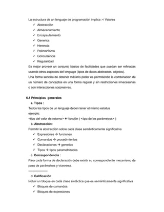 La estructura de un lenguaje de programación implica :< Valores
Abstracción
Almacenamiento
Encapsulamiento
Generics
Herencia
Polimorfismo
Concurrencia
Regularidad
Es mejor proveer un conjunto básico de facilidades que puedan ser refinadas
usando otros aspectos del lenguaje (tipos de datos abstractos, objetos).
Una forma sencilla de obtener máximo poder es permitiendo la combinación de
un número de conceptos en una forma regular y sin restricciones innecesarias
o con interacciones sorpresivas.

6.1 Principios generales
a. Tipos :
Todos los tipos de un lenguaje deben tener el mismo estatus
ejemplo:
<tipo del valor de retorno>

función ( <tipo de los parámetros> )

b. Abstracción:
Permitir la abstracción sobre cada clase semánticamente significativa
Expresiones
Comandos

funciones
procedimientos

Declaraciones
Tipos

generics

tipos parametrizados

c. Correspondencia :
Para cada forma de declaración debe existir su correspondiente mecanismo de
paso de parámetros y viceversa.
------------------d. Calificación
Incluir un bloque en cada clase sintáctica que es semánticamente significativa
Bloques de comandos
Bloques de expresiones

 
