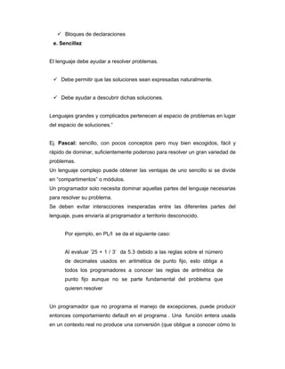 Bloques de declaraciones
e. Sencillez

El lenguaje debe ayudar a resolver problemas.

Debe permitir que las soluciones sean expresadas naturalmente.

Debe ayudar a descubrir dichas soluciones.

Lenguajes grandes y complicados pertenecen al espacio de problemas en lugar
del espacio de soluciones.”

Ej. Pascal: sencillo, con pocos conceptos pero muy bien escogidos, fácil y
rápido de dominar, suficientemente poderoso para resolver un gran variedad de
problemas.
Un lenguaje complejo puede obtener las ventajas de uno sencillo si se divide
en “compartimentos” o módulos.
Un programador solo necesita dominar aquellas partes del lenguaje necesarias
para resolver su problema.
Se deben evitar interacciones inesperadas entre las diferentes partes del
lenguaje, pues enviaría al programador a territorio desconocido.

Por ejemplo, en PL/I se da el siguiente caso:

Al evaluar ’25 + 1 / 3’ da 5.3 debido a las reglas sobre el número
de decimales usados en aritmética de punto fijo, esto obliga a
todos los programadores a conocer las reglas de aritmética de
punto fijo aunque no se parte fundamental del problema que
quieren resolver

Un programador que no programa el manejo de excepciones, puede producir
entonces comportamiento default en el programa . Una función entera usada
en un contexto real no produce una conversión (que obligue a conocer cómo lo

 