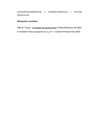 archivos)PunterosReferencias

a

variablesProcedimientos

y

funciones

(abstracciones

Bibliografía consultada:

Allen B. Tucker, “Lenguajes de programación” Editorial McGraw Hill 2003
H. M Deitel “Cómo programar en C y C++” ,Editorial Prentice Hall, 2000

 