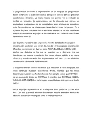 El programador, diseñador e implementador de un lenguaje de programación
deben comprender la evolución histórica para poder apreciar por qué presentan
características diferentes. La misma historia nos permite ver la evolución de
familias de lenguajes de programación, ver la influencia que ejercen las
arquitecturas y aplicaciones de las computadoras sobre el diseño de lenguajes y
evitar futuros defectos de diseño aprendiendo las lecciones del pasado. En el
siguiente diagrama que presentamos resumimos algunos de los más importantes
avances en el diseño de lenguajes de alto nivel desde sus comienzos hasta finales
de la década de los 80.

Este diagrama representa sólo un pequeña muestra de todos los lenguajes de
programación. Existen en uso, hoy en día, más de 150 lenguajes de programación
diferentes, con nombres tan diversos como AMBIT, BASEBALL, LOGO y MAD.
Muchos son dialectos de los que se muestran en el diagrama. Los que
describimos en nuestra presentación los hemos elegido debido a su mayor
influencia y amplio uso entre los programadores, así como por sus distintivas
características de diseño e implementación.

El diagrama también contiene las líneas que relacionan a varios lenguajes. Las
líneas continuas muestran ascendencia directa, mientras que las líneas
discontinuas muestran una fuerte influencia. Por ejemplo, vemos que FORTRAN I
es un ascendente directo de FORTRAN II, mientras que FORTRAN, COBOL,
ALGOL 60, LISP, SNOBOL y los lenguajes ensambladores, influyeron en el diseño
de PL/I.

Varios lenguajes representados en el diagrama están prefijados por las letras
ANS. Con esto queremos decir que el American National Standards Institute ha
adoptado esa versión del lenguaje como el estándar nacional.

 