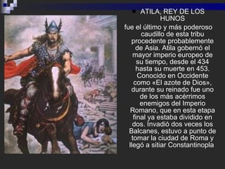<ul><li>ATILA, REY DE LOS HUNOS </li></ul><ul><li>fue el último y más poderoso caudillo de esta tribu procedente probablem...