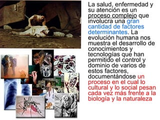 La salud, enfermedad y su atención es un  proceso complejo  que involucra una  gran cantidad de factores determinantes . La evolución humana nos muestra el desarrollo de conocimientos y tecnologías que han permitido el control y dominio de varios de estos factores, documentándose  un proceso en el cual lo cultural y lo social pesan cada vez más frente a la  biología y la naturaleza 