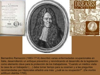 Bernardino  Ramazzini (1663-1714) describió varias enfermedades ocupacionales en Italia, desarrollando un enfoque  preventivo y reivindicando el desarrollo de la legislación como elemento clave para la protección de los trabajadores. “Cuando un médico visita la casa de un trabajador (....) debe tomar tiempo para su examen y a las preguntas recomendadas por Hipócrates añadirá una más: ¿cuál es su ocupación?”. ( De morbis artificum diatriba   1700).  