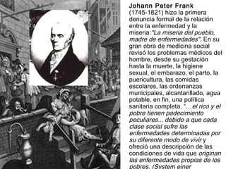 Johann Peter Frank   (1745-1821) hizo la primera denuncia formal de la relación entre la enfermedad y la miseria: "La miseria del pueblo, madre de enfermedades".  En su gran obra de medicina social revisó los problemas médicos del hombre, desde su gestación hasta la muerte, la higiene sexual, el embarazo, el parto, la puericultura, las comidas escolares, las ordenanzas municipales, alcantarillado, agua potable, en fin, una política sanitaria completa. “… el rico y el pobre tienen padecimiento peculiares... debido a que cada clase social sufre las enfermedades determinadas por su diferente modo de vivir  y ofreció una descripción de las condiciones de vida que  originan las enfermedades propias de los pobres. ( System einer vollständigen medizinschen Polizey  (1779-1789) 