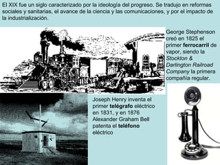 El XIX fue un siglo caracterizado por la ideología del progreso. Se tradujo en reformas sociales y sanitarias, el avance de la ciencia y las comunicaciones, y por el impacto de la industrialización. George Stephenson creó en 1825 el primer  ferrocarril  de vapor, siendo la  Stockton & Darlington Railroad Company  la primera compañía regular. Joseph Henry inventa el primer  telégrafo  eléctrico en 1831, y en  1876 Alexander Graham Bell patenta el  teléfono  eléctrico  