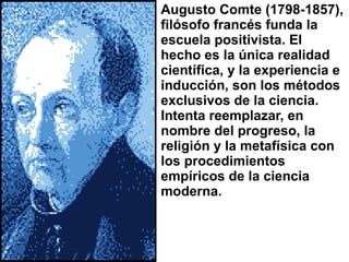 Augusto Comte (1798-1857), filósofo francés funda la escuela positivista. El hecho es la única realidad científica, y la experiencia e inducción, son los métodos exclusivos de la ciencia. Intenta reemplazar, en nombre del progreso, la religión y la metafísica con los procedimientos empíricos de la ciencia moderna. 