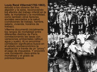 Louis René Villermé(1782-1863),  estudió a los obreros del lino, algodón y la seda, reconociendo los efectos del trabajo infantil en la talla, la mortalidad y la morbilidad, como también otros factores sociales asociados a la salud (condiciones de trabajo, hambre, salario, vivienda, horarios de trabajo). Villerme documentó inicialmente los rangos de mortalidad entre diferentes distritos de París, correlacionando las tasas con variaciones ambientales (altitud, agua y suelo). Al no encontrar correlación significativa buscó en el estado socioeconómico la explicación a través de un “proxy”: el pago de impuestos. Y encontró una correlación clara entre la mortalidad y el grado de pobreza/riqueza. 