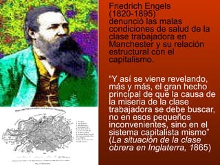 Friedrich Engels (1820-1895) denunció las malas condiciones de salud de la clase trabajadora en Manchester y su relación estructural con el capitalismo. “ Y así se viene revelando, más y más, el gran hecho principal de que la causa de la miseria de la clase trabajadora se debe buscar, no en esos pequeños inconvenientes, sino en el sistema capitalista mismo”  ( La situación de la clase obrera en Inglaterra, 1 865)   