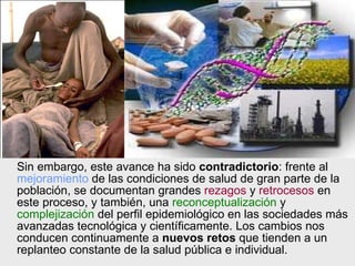 Sin embargo, este avance ha sido  contradictorio : frente al  mejoramiento  de las condiciones de salud de gran parte de la población, se documentan grandes  rezagos  y  retrocesos  en este proceso, y también, una  reconceptualización  y  complejización  del perfil epidemiológico en las sociedades más avanzadas tecnológica y científicamente. Los cambios nos conducen continuamente a  nuevos retos  que tienden a un replanteo constante de la salud pública e individual. 