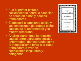 Fue el primer estudio sociosanitario sobre la situación de salud en niños y adultos trabajadores. Estableció el ambiente social y las condiciones de trabajo como causas de la enfermedad y la muerte temprana Analizó claramente la relación causal entre estructura social y enfermedad, demostrando como el industrialismo forza a la clase trabajadora a vivir en condiciones insalubres y patógenas 