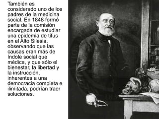 También es considerado uno de los padres de la medicina social. En 1848 formó parte de la comisión encargada de estudiar una epidemia de tifus en el Alto Silesia, observando que las causas eran más de índole social que médica, y que sólo el bienestar, la libertad y la instrucción, inherentes a una democracia completa e ilimitada, podrían traer soluciones.  