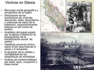 Virchow en Silesia Recuento social geografico y etnográfico de la región Descripción de las condiciones de vivienda, educación, dieta, alcoholismo y creencias de salud de la población, mayoritariamente polacos en las minas de carbón Analálisis del papel jugado por la Iglesia Católica en la perpetuación de la estratificación social “de castas”. Detallado recuento clínico sobre el tifo describiendo 9 casos y 5 autopsias Evaluación de la validez y confiabilidad de las estadísticas de morbilidad Análisis de morbimortalidad por edad, sexo, ocupación y clase social 