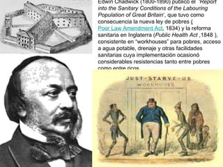 Edwin Chadwick (1800-1890) publicó el  'Report into the Sanitary Conditions of the Labouring Population of Great Britain ‘, que tuvo como consecuencia la nueva ley de pobres  ( Poor Law Amendment Act , 1834) y la reforma sanitaria en Inglaterra ( Public Health Act  ,1848 ), consistente en “workhouses” para pobres, acceso a agua potable, drenaje y otras facilidades sanitarias cuya implementación ocasionó considerables resistencias tanto entre pobres como entre ricos.  