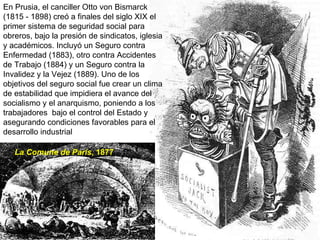 En Prusia, el canciller Otto von Bismarck (1815 - 1898) creó a finales del siglo XIX el primer sistema de seguridad social para obreros, bajo la presión de sindicatos, iglesia y académicos. Incluyó un Seguro contra Enfermedad (1883), otro contra Accidentes de Trabajo (1884) y un Seguro contra la Invalidez y la Vejez (1889). Uno de los objetivos del seguro social fue crear un clima de estabilidad que impidiera el avance del socialismo y el anarquismo, poniendo a los trabajadores  bajo el control del Estado y asegurando condiciones favorables para el desarrollo industrial La Comune de Paris , 1877 