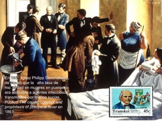 En  1850  Ignaz Philipp Semmelweis, de mos tró que la   alta tasa de mo rtali dad en mujeres en puerperio era atribuible a agentes infecciosos transmitidos por manos sucias. Publicó  The cause, concept and prophilaxis of puerperal fever  en 1861  
