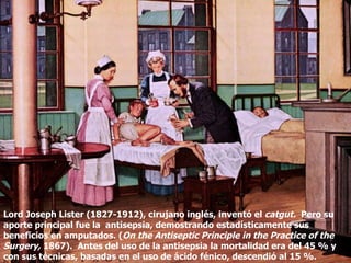 Lord Joseph Lister (1827-1912), cirujano inglés, inventó el  catgut.  Pero su aporte principal fue la  antisepsia, demostrando estadísticamente sus beneficios en amputados. ( On the Antiseptic Principle in the Practice of the Surgery,  1867).  Antes del uso de la antisepsia la mortalidad era del 45 % y con sus técnicas, basadas en el uso de ácido fénico, descendió al 15 %.  