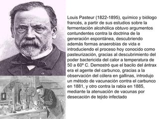 Louis Pasteur (1822-1895), químico y biólogo francés, a partir de sus estudios sobre la fermentación alcohólica obtuvo argumentos contundentes contra la doctrina de la generación espontánea, descubriendo además formas anaerobias de vida e introduciendo el proceso hoy conocido como pasteurización, gracias al descubrimiento del poder bactericida del calor a temperatura de 50 a 60º C. Demostró que el bacilo del ántrax era el agente del carbunco, gracias a la observación del cólera en gallinas, introdujo un método de vacunación contra el carbunco en 1881, y otro contra la rabia en 1885, mediante la atenuación de vacunas por desecación de tejido infectado 