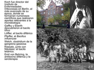 Koch fue director del Instituto de Enfermedades Infecciosas en Berlín, el más avanzado de su época, donde se formarían numerosos científicos que realizaron aportes relevantes a la microbiología:  Gaffky y Eberth descubrieron el bacilo tífico Löffler, el bacilo diftérico Pfeiffer, el  Bacillus influenzae Welch, clostridium de la gangrena gaseosa Kitasato, junto con Nikolaier, el bacilo tetánico.  Emil von Behring, la antitoxina diftérica y la seroterapia 