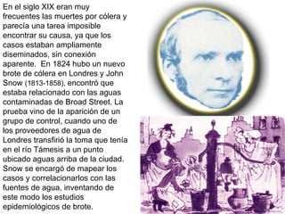 En el siglo XIX eran muy frecuentes las muertes por cólera y parecía una tarea imposible encontrar su causa, ya que los casos estaban ampliamente diseminados, sin conexión aparente.  En 1824 hubo un nuevo brote de cólera en Londres y John Snow  (1813-1858),  encontró que estaba relacionado con las aguas contaminadas de Broad Street. La prueba vino de la aparición de un grupo de control, cuando uno de los proveedores de agua de Londres transfirió la toma que tenía en el río Támesis a un punto ubicado aguas arriba de la ciudad. Snow se encargó de mapear los casos y correlacionarlos con las fuentes de agua, inventando de este modo los estudios epidemiológicos de brote.  