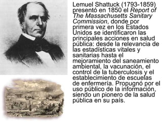 Lemuel Shattuck (1793-1859) presentó en 1850 el  Report of The Massachusetts Sanitary Commission , donde por primera vez en los Estados Unidos se identificaron las principales acciones en salud pública: desde la relevancia de las estadísticas vitales y sanitarias hasta el mejoramiento del saneamiento ambiental, la vacunación, el control de la tuberculosis y el establecimiento de escuelas de enfermería. Propugnó por el uso público de la información, siendo un pionero de la salud pública en su país. 