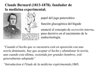 Claude Bernard (1813-1878). fundador de la medicina experimental.  papel del jugo pancreático función glucogénica del hígado enunció el concepto de  secreción interna , paso decisivo en el nacimiento de la endocrinología.  “ Cuando el hecho que se encuentra está en oposición con una teoría dominante, hay que aceptar el hecho y abandonar la teoría, aun cuando esta última, sostenida por grandes hombres, esté generalmente adoptada”  ” Introduction à l'étude de la médicine expérimentale ,1865. 