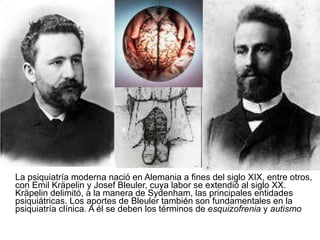 La psiquiatría moderna nació en Alemania a fines del siglo XIX, entre otros, con Emil Kräpelin y Josef Bleuler, cuya labor se extendió al siglo XX. Kräpelin delimitó, a la manera de Sydenham, las principales entidades psiquiátricas. Los aportes de Bleuler también son fundamentales en la psiquiatría clínica. A él se deben los términos de  esquizofrenia  y  autismo   