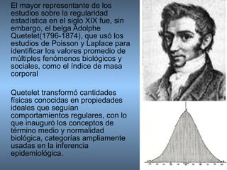 El mayor representante de los estudios sobre la regularidad estadística en el siglo XIX fue, sin embargo, el belga Adolphe Quetelet(1796-1874), que usó los estudios de Poisson y Laplace para identificar los valores promedio de múltiples fenómenos biológicos y sociales, como el índice de masa corporal  Quetelet transformó cantidades físicas conocidas en propiedades ideales que seguían comportamientos regulares, con lo que inauguró los conceptos de término medio y normalidad biológica, categorías ampliamente usadas en la inferencia epidemiológica.  
