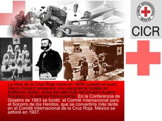 La idea de la Cruz Roja nació en 1859 cuando el suizo Henry Dunant presenció una sangrienta batalla en Solferino (Italia), entre los ejércitos del Imperio Austro-Húngaro y la alianza franco-sarda.  En la Conferencia de Ginebra de 1863 se fundó  el Comité Internacional para el Socorro de los Heridos, que se convertiría más tarde en el Comité Internacional de la Cruz Roja. México se adhirió en 1907.  