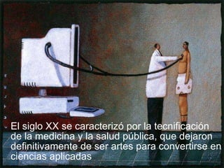 El siglo XX se caracterizó por la tecnificación de la medicina y la salud pública, que dejaron definitivamente de ser artes para convertirse en ciencias aplicadas 