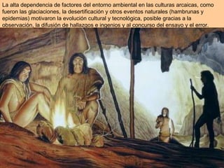 La alta dependencia de factores del entorno ambiental en las culturas arcaicas, como fueron las glaciaciones, la desertificación y otros eventos naturales (hambrunas y epidemias) motivaron la evolución cultural y tecnológica, posible gracias a la observación, la difusión de hallazgos e ingenios y al concurso del ensayo y el error. 
