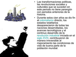 Las transformaciones politicas, las revoluciones sociales y culturales que se suceden en este periodo no tiene parangón con periodos anteriores de la historia.  Durante estos cien años se dio fin al  colonialismo  directo, los estados totalitarios desaparecieron de todas las naciones desarrolladas, los avances tecnológicos y el continuo desarrollo de la  revolución industrial  iniciada en el  siglo XVIII , contribuyeron de manera irreversible al mejoramiento las condiciones de vida de buena parte de la población mundial.  