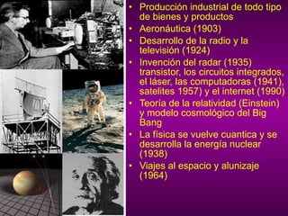 Producción industrial de todo tipo de bienes y productos Aeronáutica (1903) Desarrollo de la radio y la televisión (1924) Invención del radar (1935) transistor, los circuitos integrados, el láser, las computadoras (1941), satelites 1957) y el internet (1990) Teoría de la relatividad (Einstein) y modelo cosmológico del Big Bang La física se vuelve cuantica y se desarrolla la energía nuclear (1938) Viajes al espacio y alunizaje (1964) 