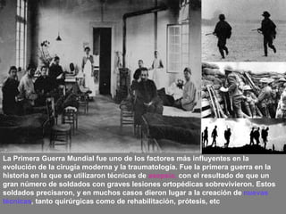 La Primera Guerra Mundial fue uno de los factores más influyentes en la evolución de la cirugía moderna y la traumatología. Fue la primera guerra en la historia en la que se utilizaron técnicas de  asepsia,  con el resultado de que un gran número de soldados con graves lesiones ortopédicas sobrevivieron. Estos soldados precisaron, y en muchos casos dieron lugar a la creación de  nuevas técnicas , tanto quirúrgicas como de rehabilitación, prótesis, etc   