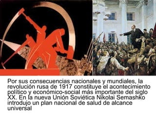 Por sus consecuencias nacionales y mundiales, la revolución rusa de 1917 constituye el acontecimiento político y económico-social más importante del siglo XX. En la nueva Unión Soviética Nikolai Semashko introdujo un plan nacional de salud de alcance universal 