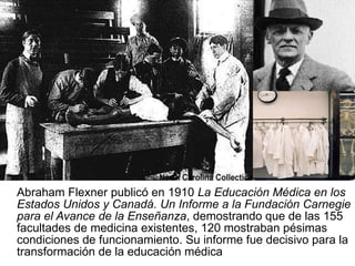 Abraham Flexner publicó en 1910  La Educación Médica en los Estados Unidos y Canadá. Un Informe a la Fundación Carnegie para el Avance de la Enseñanza , demostrando que de las 155 facultades de medicina existentes, 120 mostraban pésimas condiciones de funcionamiento. Su informe fue decisivo para la transformación de la educación médica  