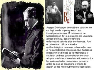 Joseph Goldberger demostró el carácter no contagioso de la pelagra- con sus investigaciones con 11 prisioneros de Mississippi en 1915, a quienes dio una dieta a base de maiz, desarrollando la enfermedad seis de ellos en 5 meses. Fue el primero en utilizar métodos epidemiológicos para una enfermedad que el no consideraba infecciosa. Sus hallazgos rebasaron los límites de la infectología y sirvieron de base para elaborar teorías y adoptar medidas preventivas eficaces contra las enfermedades carenciales, inclusive antes de que se conociera el modo de acción de los micronutrimentos esenciales. 