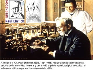 A inicios del XX, Paul Ehrlich (Silesia,  1854-1915)  realizó aportes significativos al estudio de la inmunidad humoral y desarrolló el primer quimioterápico conocido: el salvarsán, utilizado para el tratamiento de la sífilis.  