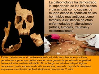 Existen debates sobre el posible estado de salud de las poblaciones primitivas, permitiendo suponer que pudieron estas haber gozado de períodos de longevidad, buena nutrición y estado saludable. Sin embargo, los estudios palepatológicos demuestran que la esperanza de vida era escasa, siendo la mayoría de cráneos o esqueletos encontrados del Australopithecus menores de 20 años.  La paleontología ha demostrado la importancia de las infecciones y parasitosis como causas de muerte desde la aparición de los homínidos más antiguos,como también la existencia de otras enfermedades y  alteraciones ( artritis, tumores, traumas y malformaciones ) 