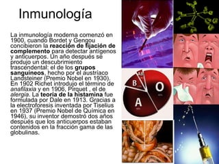 Inmunología La inmunología moderna comenzó en 1900, cuando Bordet y Gengou concibieron la  reacción de fijación de complemento  para detectar antígenos y anticuerpos. Un año después se produjo un descubrimiento trascendental: el de los  grupos sanguíneos , hecho por el austríaco Landsteiner (Premio Nobel en 1930). En 1902 Richet introdujo el término de  anafilaxia  y en 1906, Pirquet , el de  alergia .   La  teoría de la histamina  fue formulada por Dale en 1913. Gracias a la electroforesis inventada por Tiselius en 1937 (Premio Nobel de Química en 1946), su inventor demostró dos años después que los anticuerpos estaban contenidos en la fracción gama de las globulinas.  