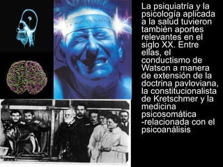 La psiquiatría y la psicología aplicada a la salud tuvieron también aportes relevantes en el siglo XX. Entre ellas, el conductismo de Watson a manera de extensión de la doctrina pavloviana, la constitucionalista de Kretschmer y la medicina psicosomática -relacionada con el psicoanálisis 