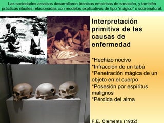 Las sociedades arcaicas desarrollaron técnicas empíricas de sanación, y también prácticas rituales relacionadas con modelos explicativos de tipo “mágico” o sobrenatural.  Interpretación primitiva de las causas de enfermedad *Hechizo nocivo *Infracción de un tabú *Penetración mágica de un objeto en el cuerpo *Posesión por espíritus malignos *Pérdida del alma  F.E. Clements (1932)  Interpretación de la enfermedad 