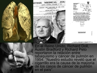 En el Reino Unido, Richard Doll, Austin Bradford y Richard Peto reportaron la relación entre tabaquismo y cáncer de pulmón en 1954: “N uestro estudio reveló que el cigarrillo era la causa de la mayoría de los casos de cáncer de pulmón en el país“. 